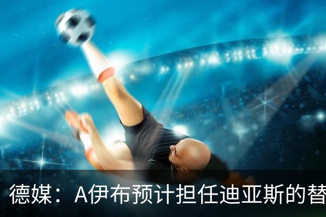 德媒：A伊布预计担任迪亚斯的替补，想观望发展因此只愿再多续1年